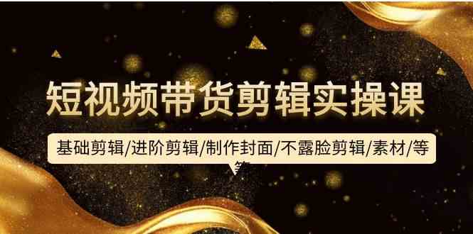 短视频带货剪辑实操课:基础剪辑/进阶剪辑/制作封面/不露脸剪辑/素材/等等-星利智