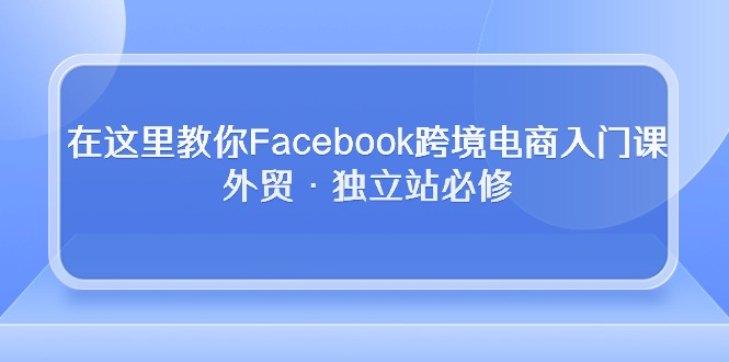 在这里教你Facebook跨境电商入门课，外贸·独立站必修（19节课）-星利智