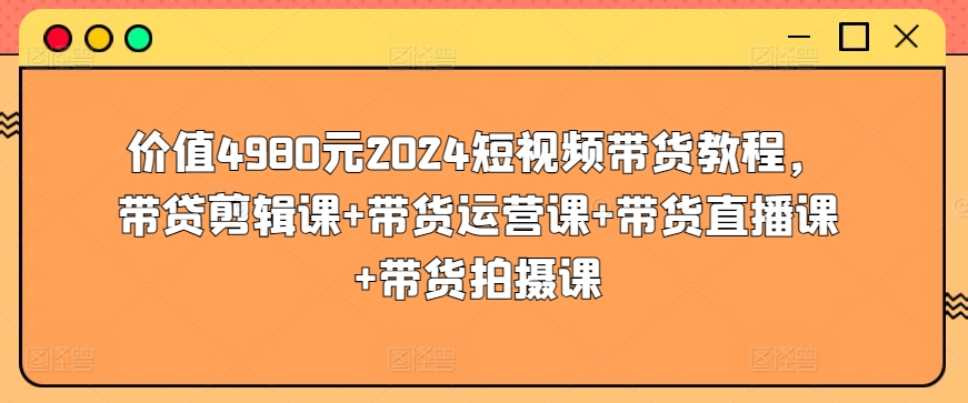 价值4980元2024短视频带货教程，带贷剪辑课+带货运营课+带货直播课+带货拍摄课-星利智